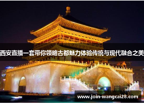 西安直播一套带你领略古都魅力体验传统与现代融合之美